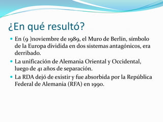 ¿En qué resultó?
 En (9 )noviembre de 1989, el Muro de Berlín, símbolo
  de la Europa dividida en dos sistemas antagónicos, era
  derribado.
 La unificación de Alemania Oriental y Occidental,
  luego de 41 años de separación.
 La RDA dejó de existir y fue absorbida por la República
  Federal de Alemania (RFA) en 1990.
 