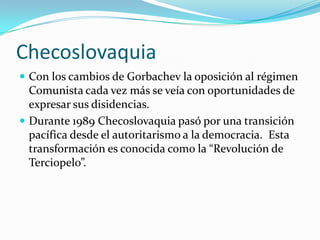 Checoslovaquia
 Con los cambios de Gorbachev la oposición al régimen
  Comunista cada vez más se veía con oportunidades de
  expresar sus disidencias.
 Durante 1989 Checoslovaquia pasó por una transición
  pacífica desde el autoritarismo a la democracia. Esta
  transformación es conocida como la “Revolución de
  Terciopelo”.
 