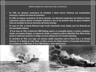 REINO UNIDO EN LA BATALLA DEL ATLÁNTICO 
• En 1939, los alemanes comenzaron de inmediato a atacar barcos británicos que transportaban 
mercancía; cortando las líneas de suministro. 
• En 1940, los ataques aumentaron de forma creciente. Los alemanes inauguraron sus efectivos U-boot, 
submarinos capaces destruir acorazados británicos y que en los primeros años de guerra hundieron 
miles de toneladas de barcos mercantes del bando enemigo. 
• En mayo de 1941, el alemán Bismarck logró hundir importantes naves aliadas, pero fue destruido por 
otro acorazado británico. 
• El 9 de mayo de 1942, el destructor HMS Bulldog capturó un sumergible alemán y recobró, completa e 
intacta, una máquina Enigma, un ingenio de cifrado. La máquina se llevó a Bletchley Park, Reino Unido, 
donde se utilizó para descifrar el código concreto utilizado por los U-bootes alemanes. 
• En diciembre de 1942, tuvo lugar una decisiva batalla importante entre la Royal Navy y la Armada 
Alemana. En la Batalla de Cabo Norte, el último crucero de batalla alemán, el Acorazado Scharnhorst, 
fue hundido por el HMS Duke of York, HMS Belfast y varios destructores 
 