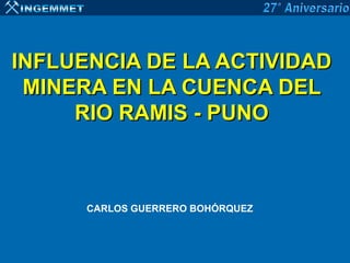 INFLUENCIA DE LA ACTIVIDAD
 MINERA EN LA CUENCA DEL
     RIO RAMIS - PUNO



      CARLOS GUERRERO BOHÓRQUEZ
 