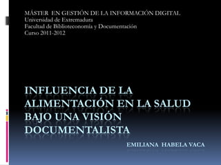 MÁSTER EN GESTIÓN DE LA INFORMACIÓN DIGITAL
Universidad de Extremadura
Facultad de Biblioteconomía y Documentación
Curso 2011-2012




INFLUENCIA DE LA
ALIMENTACIÓN EN LA SALUD
BAJO UNA VISIÓN
DOCUMENTALISTA
                            EMILIANA HABELA VACA
 