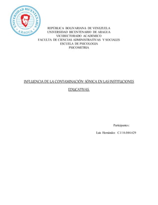 REPÚBLICA BOLIVARIANA DE VENEZUELA
UNIVERSIDAD BICENTENARIO DE ARAGUA
VICERECTORADO ACADEMICO
FACULTA DE CIENCIAS ADMINISTRATIVAS Y SOCIALES
ESCUELA DE PSICOLOGIA
PSICOMETRIA
INFLUENCIA DE LA CONTAMINACIÓN SÓNICA EN LASINSTITUCIONES
EDUCATIVAS.
Participantes:
Luis Hernández C.I 16.044.629
 