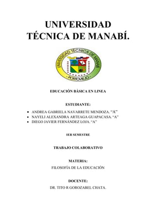 UNIVERSIDAD
TÉCNICA DE MANABÍ.
EDUCACIÓN BÁSICA EN LINEA
ESTUDIANTE:
• ANDREA GABRIELA NAVARRETE MENDOZA. “A”
• NAYELI ALEXANDRA ARTEAGA GUAPACASA. “A”
• DIEGO JAVIER FERNÁNDEZ LOJA. “A”
1ER SEMESTRE
TRABAJO COLABORATIVO
MATERIA:
FILOSOFÍA DE LA EDUCACIÓN
DOCENTE:
DR. TITO R GOROZABEL CHATA.
 