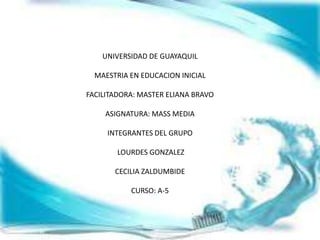 UNIVERSIDAD DE GUAYAQUIL

  MAESTRIA EN EDUCACION INICIAL

FACILITADORA: MASTER ELIANA BRAVO

    ASIGNATURA: MASS MEDIA

     INTEGRANTES DEL GRUPO

        LOURDES GONZALEZ

       CECILIA ZALDUMBIDE

           CURSO: A-5
 