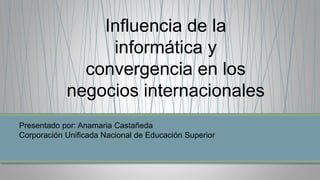Influencia de la
informática y
convergencia en los
negocios internacionales
Presentado por: Anamaria Castañeda
Corporación Unificada Nacional de Educación Superior
 