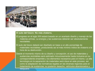 El auto del futuro: No más chatarra.
El progreso en el siglo XXI estará basado en un acertado diseño y manejo de las
materias primas. La energía y las sustancias deberán ser absolutamente
reciclables.
El auto del futuro deberá ser diseñado en base a un alto porcentaje de
materiales reciclables, produciendo así el más mínimo índice de chatarra a la
hora de su destrucción.
Desde el momento mismo de su diseño y concepción, el uso de materiales y
sustancias reciclables será estimado minuciosamente hasta inclusive en su
correspondiente ensamble y los elementos necesarios para el mismo. La alta
tecnología en la separación de materiales será clave en este proceso, así
como la adaptación de normativas legales en las diversas regiones para el
tratamiento de sustancias, su posterior desecho, vehículos abandonados y
desguace.
 