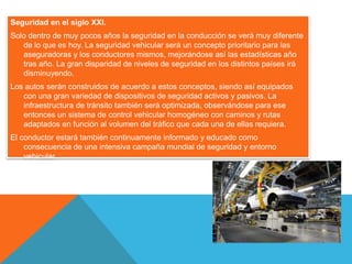 Seguridad en el siglo XXI.
Solo dentro de muy pocos años la seguridad en la conducción se verá muy diferente
de lo que es hoy. La seguridad vehicular será un concepto prioritario para las
aseguradoras y los conductores mismos, mejorándose así las estadísticas año
tras año. La gran disparidad de niveles de seguridad en los distintos países irá
disminuyendo.
Los autos serán construidos de acuerdo a estos conceptos, siendo así equipados
con una gran variedad de dispositivos de seguridad activos y pasivos. La
infraestructura de tránsito también será optimizada, observándose para ese
entonces un sistema de control vehicular homogéneo con caminos y rutas
adaptados en función al volumen del tráfico que cada una de ellas requiera.
El conductor estará también continuamente informado y educado como
consecuencia de una intensiva campaña mundial de seguridad y entorno
vehicular.
 