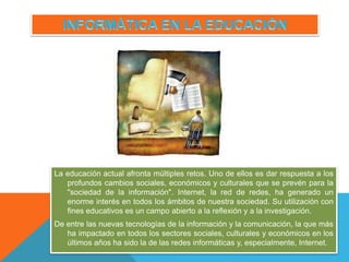 La educación actual afronta múltiples retos. Uno de ellos es dar respuesta a los
profundos cambios sociales, económicos y culturales que se prevén para la
"sociedad de la información". Internet, la red de redes, ha generado un
enorme interés en todos los ámbitos de nuestra sociedad. Su utilización con
fines educativos es un campo abierto a la reflexión y a la investigación.
De entre las nuevas tecnologías de la información y la comunicación, la que más
ha impactado en todos los sectores sociales, culturales y económicos en los
últimos años ha sido la de las redes informáticas y, especialmente, Internet.
 