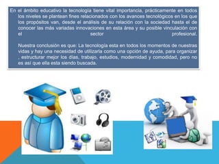 En el ámbito educativo la tecnología tiene vital importancia, prácticamente en todos
los niveles se plantean fines relacionados con los avances tecnológicos en los que
los propósitos van, desde el análisis de su relación con la sociedad hasta el de
conocer las más variadas innovaciones en esta área y su posible vinculación con
el sector profesional.
Nuestra conclusión es que: La tecnología esta en todos los momentos de nuestras
vidas y hay una necesidad de utilizarla como una opción de ayuda, para organizar
, estructurar mejor los días, trabajo, estudios, modernidad y comodidad, pero no
es así que ella esta siendo buscada.
 