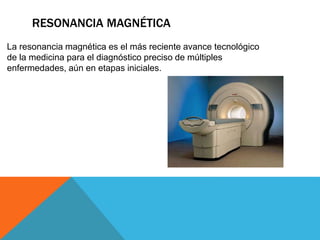 RESONANCIA MAGNÉTICA
La resonancia magnética es el más reciente avance tecnológico
de la medicina para el diagnóstico preciso de múltiples
enfermedades, aún en etapas iniciales.
 