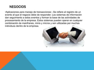 NEGOCIOS
•Aplicaciones para manejo de transacciones: -Se refiere al registro de un
evento al que el negocio debe de responder. Los sistemas de información
dan seguimiento a estos eventos y forman la base de las actividades de
procesamiento de la empresa. Estos sistemas pueden operar en cualquier
combinación de mainfranes, minis y micros y son utilizadas por muchas
individuos dentro de la empresa.
 
