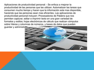 Aplicaciones de productividad personal: - Se enfoca a mejorar la
productividad de las personas que las utilizan. Automatizan las tareas que
consumen mucho tiempo y hacen que la información este mas disponible,
haciendo que las personas sean mas eficientes. Las aplicaciones de
productividad personal incluyen: Procesadores de Palabra que nos
permiten capturar, editar e imprimir texto en una gran variedad de
formatos y estilos; hojas electrónicas de cálculo que realizan cómputos
sobre hileras y columnas de números, y bases de datos que pueden
guardar y administrar datos, números e imágenes.
 