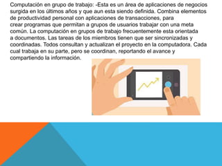 Computación en grupo de trabajo: -Esta es un área de aplicaciones de negocios
surgida en los últimos años y que aun esta siendo definida. Combina elementos
de productividad personal con aplicaciones de transacciones, para
crear programas que permitan a grupos de usuarios trabajar con una meta
común. La computación en grupos de trabajo frecuentemente esta orientada
a documentos. Las tareas de los miembros tienen que ser sincronizadas y
coordinadas. Todos consultan y actualizan el proyecto en la computadora. Cada
cual trabaja en su parte, pero se coordinan, reportando el avance y
compartiendo la información.
 