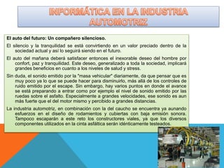 El auto del futuro: Un compañero silencioso.
El silencio y la tranquilidad se está convirtiendo en un valor preciado dentro de la
sociedad actual y así lo seguirá siendo en el futuro.
El auto del mañana deberá satisfacer entonces el inexorable deseo del hombre por
confort, paz y tranquilidad. Este deseo, generalizado a toda la sociedad, implicará
grandes beneficios en cuanto a los niveles de salud y stress.
Sin duda, el sonido emitido por la "masa vehicular" diariamente, da que pensar que es
muy poco ya lo que se puede hacer para disminuirlo, más allá de los controles de
ruido emitido por el escape. Sin embargo, hay varios puntos en donde el avance
se está preparando a entrar como por ejemplo el nivel de sonido emitido por las
ruedas sobre el asfalto. Especialmente a grandes velocidades, ese sonido es aun
más fuerte que el del motor mismo y percibido a grandes distancias.
La industria automotriz, en combinación con la del caucho se encuentra ya aunando
esfuerzos en el diseño de rodamientos y cubiertas con baja emisión sonora.
Tampoco escaparán a este reto los constructores viales, ya que los diversos
componentes utilizados en la cinta asfáltica serán idénticamente testeados.
 