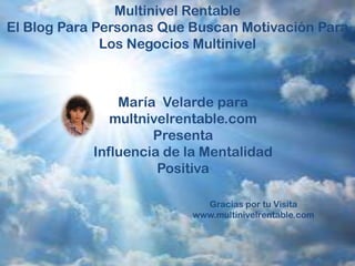 Multinivel Rentable
El Blog Para Personas Que Buscan Motivación Para
              Los Negocios Multinivel



                María Velarde para
               multnivelrentable.com
                     Presenta
            Influencia de la Mentalidad
                      Positiva

                            Gracias por tu Visita
                          www.multinivelrentable.com
 