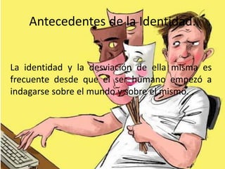 Antecedentes de la Identidad.
La identidad y la desviación de ella misma es
frecuente desde que el ser humano empezó a
indagarse sobre el mundo y sobre el mismo.
 