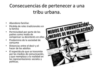 Consecuencias de pertenecer a una
tribu urbana.
• Abandono familiar.
• Pérdida de roles tradicionales en
la familia
• Permisividad por parte de los
padres como modo de
compensar su desinterés en ellos
• Predominio de la sociedad de
consumo
• Distancias entre el decir y el
hacer de los adultos
• El espectáculo que se transmite
por los medios de comunicación,
y que reemplaza a la realidad en
las representaciones sociales y
políticas.
 