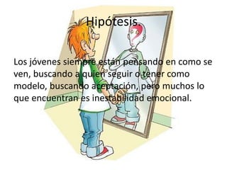 Hipótesis.
Los jóvenes siempre están pensando en como se
ven, buscando a quien seguir o tener como
modelo, buscando aceptación, pero muchos lo
que encuentran es inestabilidad emocional.
 