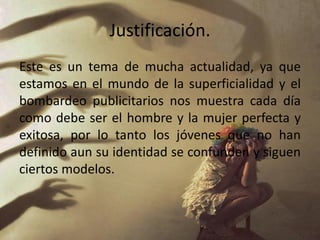 Justificación.
Este es un tema de mucha actualidad, ya que
estamos en el mundo de la superficialidad y el
bombardeo publicitarios nos muestra cada día
como debe ser el hombre y la mujer perfecta y
exitosa, por lo tanto los jóvenes que no han
definido aun su identidad se confunden y siguen
ciertos modelos.
 