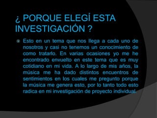 ¿ PORQUE ELEGÍ ESTA
INVESTIGACIÓN ?


Esto en un tema que nos llega a cada uno de
nosotros y casi no tenemos un conocimiento de
como tratarlo. En varias ocasiones yo me he
encontrado envuelto en este tema que es muy
cotidiano en mi vida. A lo largo de mis años, la
música me ha dado distintos encuentros de
sentimientos en los cuales me pregunto porque
la música me genera esto, por lo tanto todo esto
radica en mi investigación de proyecto individual.

 