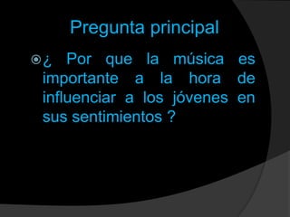Pregunta principal
¿

Por que la música es
importante a la hora de
influenciar a los jóvenes en
sus sentimientos ?

 