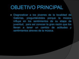 OBJETIVO PRINCIPAL


Diagnosticar a los jóvenes de la localidad de
Galerías, preguntándoles porque la música
influye en los sentimientos de su etapa de
juventud, para así conocer la gran razón que los
llevan a tener un cambio de actitudes y
sentimientos atreves de la música.

 