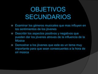 OBJETIVOS
SECUNDARIOS
Examinar los géneros musicales que mas influyen en
los sentimientos de los jóvenes
 Describir los aspectos positivos y negativos que
pueden dar los jóvenes atreves de la influencia de la
Música
 Demostrar a los jóvenes que este es un tema muy
importante para que sean consecuentes a la hora de
oír música


 