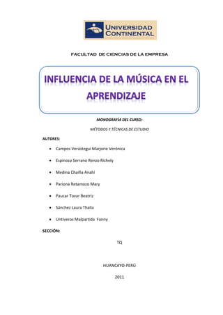 1
FACULTAD DE CIENCIAS DE LA EMPRESA
MONOGRAFÍA DEL CURSO:
MÉTODOS Y TÉCNICAS DE ESTUDIO
AUTORES:
 Campos Verástegui Marjorie Verónica
 Espinoza Serrano Renzo Richely
 Medina Chaiña Anahí
 Pariona Retamozo Mary
 Paucar Tovar Beatriz
 Sánchez Laura Thalía
 Untiveros Malpartida Fanny
SECCIÓN:
TQ
HUANCAYO-PERÚ
2011
 