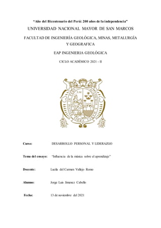 “Año del Bicentenario del Perú: 200 años de la independencia”
UNIVERSIDAD NACIONAL MAYOR DE SAN MARCOS
FACULTAD DE INGENIERÍA GEOLÓGICA, MINAS, METALURGÍA
Y GEOGRAFICA
EAP INGENIERIA GEOLÓGICA
CICLO ACADÉMICO 2021 - II
Curso: DESARROLLO PERSONAL Y LIDERAZGO
Tema del ensayo: “Influencia de la música sobre el aprendizaje”
Docente: Lucila del Carmen Vallejo Romo
Alumno: Jorge Luis Jimenez Cabello
Fecha: 13 de noviembre del 2021
 