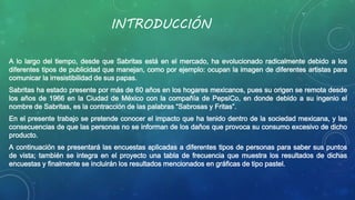 INTRODUCCIÓN 
A lo largo del tiempo, desde que Sabritas está en el mercado, ha evolucionado radicalmente debido a los 
diferentes tipos de publicidad que manejan, como por ejemplo: ocupan la imagen de diferentes artistas para 
comunicar la irresistibilidad de sus papas. 
Sabritas ha estado presente por más de 60 años en los hogares mexicanos, pues su origen se remota desde 
los años de 1966 en la Ciudad de México con la compañía de PepsiCo, en donde debido a su ingenio el 
nombre de Sabritas, es la contracción de las palabras “Sabrosas y Fritas”. 
En el presente trabajo se pretende conocer el impacto que ha tenido dentro de la sociedad mexicana, y las 
consecuencias de que las personas no se informan de los daños que provoca su consumo excesivo de dicho 
producto. 
A continuación se presentará las encuestas aplicadas a diferentes tipos de personas para saber sus puntos 
de vista; también se integra en el proyecto una tabla de frecuencia que muestra los resultados de dichas 
encuestas y finalmente se incluirán los resultados mencionados en gráficas de tipo pastel. 
 