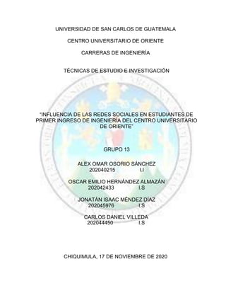 UNIVERSIDAD DE SAN CARLOS DE GUATEMALA
CENTRO UNIVERSITARIO DE ORIENTE
CARRERAS DE INGENIERÍA
TÉCNICAS DE ESTUDIO E INVESTIGACIÓN
“INFLUENCIA DE LAS REDES SOCIALES EN ESTUDIANTES DE
PRIMER INGRESO DE INGENIERÍA DEL CENTRO UNIVERSITARIO
DE ORIENTE”
GRUPO 13
ALEX OMAR OSORIO SÁNCHEZ
202040215 I.I
OSCAR EMILIO HERNÁNDEZ ALMAZÁN
202042433 I.S
JONATÁN ISAAC MÉNDEZ DÍAZ
202045976 I.S
CARLOS DANIEL VILLEDA
202044450 I.S
CHIQUIMULA, 17 DE NOVIEMBRE DE 2020
 