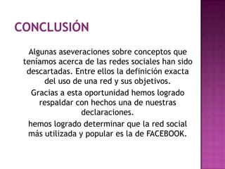 Algunas aseveraciones sobre conceptos que
teníamos acerca de las redes sociales han sido
 descartadas. Entre ellos la definición exacta
      del uso de una red y sus objetivos.
   Gracias a esta oportunidad hemos logrado
     respaldar con hechos una de nuestras
                 declaraciones.
 hemos logrado determinar que la red social
 más utilizada y popular es la de FACEBOOK.
 