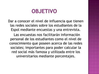 Dar a conocer el nivel de influencia que tienen
 las redes sociales sobre los estudiantes de la
  Espol mediante encuestas y una entrevista.
    Las encuestas nos facilitarán información
 personal de los estudiantes como el nivel de
 conocimiento que poseen acerca de las redes
  sociales; importantes para poder calcular la
   red social más famosa y utilizada entre los
      universitarios mediante porcentajes.
 