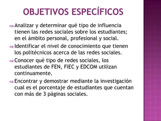  Analizar  y determinar qué tipo de influencia
  tienen las redes sociales sobre los estudiantes;
  en el ámbito personal, profesional y social.
 Identificar el nivel de conocimiento que tienen
  los politécnicos acerca de las redes sociales.
 Conocer qué tipo de redes sociales, los
  estudiantes de FEN, FIEC y EDCOM utilizan
  continuamente.
 Encontrar y demostrar mediante la investigación
  cual es el porcentaje de estudiantes que cuentan
  con más de 3 páginas sociales.
 
