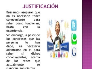 Buscamos asegurar que
no es necesario tener
conocimiento         para
saber cómo funcionan;
basta         con      la
experiencia.
Sin embargo, a pesar de
los conceptos que las
personas       le     han
dado,     es    necesario
adentrarse en él para
saber       si     dichos
conocimientos, acerca
de    las    redes    que
actualmente            se
 