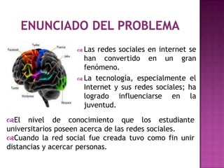  Las redes sociales en internet se
                     han convertido en un gran
                     fenómeno.
                    La tecnología, especialmente el
                     Internet y sus redes sociales; ha
                     logrado influenciarse en la
                     juventud.

El nivel de conocimiento que los estudiante
universitarios poseen acerca de las redes sociales.
Cuando la red social fue creada tuvo como fin unir
distancias y acercar personas.
 