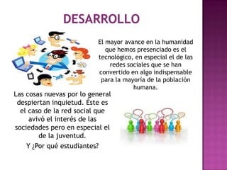 El mayor avance en la humanidad
                             que hemos presenciado es el
                          tecnológico, en especial el de las
                              redes sociales que se han
                          convertido en algo indispensable
                           para la mayoría de la población
                                      humana.
Las cosas nuevas por lo general
 despiertan inquietud. Éste es
  el caso de la red social que
     avivó el interés de las
sociedades pero en especial el
        de la juventud.
    Y ¿Por qué estudiantes?
 