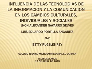 INFLUENCIA DE LAS TECNOLOGIAS DE
LA INFORMACION Y LA COMUNICACION
EN LOS CAMBIOS CULTURALES,
INDIVIDUALES Y SOCIALES
JHON ALEXANDER NAVARRO GELVES
LUIS EDUARDO PORTILLA ANGARITA
9-2
BETTY RUGELES REY
COLEGIO TECNICO MICROEMPRESARIAL EL CARMEN
FLORIDABLANCA
12 DE JUNIO DE 2015
 
