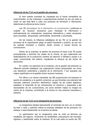 Influencia de las T.I.C en la gestión de procesos.
Si bien nuestra sociedad es impulsada por la fuerza competitiva de
conocimientos, en las empresas u organizaciones también es así, por tanto el
modo en que ésta lleve a cabo sus procesos de formación e información,
determinara la eficiencia de la misma.
Las TIC (tecnologías de la información y la comunicación.) conforman el
conjunto de recursos necesarios para manipular la información y
particularmente los ordenadores, programas informáticos y redes necesarias
para convertirla, almacenarla, administrarla, transmitirla y encontrarla.
De tal manera, la influencia estratégica de las TIC en la gestión de
procesos de la organización juega un papel importante y positivo, ya que son
de carácter innovador y creativo, dando acceso a nuevas formas de
comunicación.
Dentro de la empresa, la gestión de procesos en base a las TIC ayuda
principalmente a disminuir los costes de la misma, ya que implementa una
deslocalización de la producción (centros de atención a clientes) y ayuda a un
mejor conocimiento del entorno, impulsando la eficacia de las tomas de
decisiones.
En cuanto a la estructura de la empresa y de la gestión del personal; su
influencia permite establecer una organización menos jerarquizada, así como
una repartición sistemática y práctica de la información. Y por supuesto una
mejora significativa en la gestión de los recursos humanos.
Por último y no menos importante, las NIC proporcionan a la empresa un
aporte de excelencia a la gestión comercial, ya que fomentan una extensión del
mercado potencial (comercio electrónico), bajada de los costes logísticos,
establece el desarrollo de las innovaciones en servicios y respuestas a las
necesidades de los consumidores, así como también mejora la imagen de
marca de la empresa, convirtiendo a la misma en una empresa innovadora y
atractiva.
Influencia de las T.I.C en la reingeniería de procesos.
La reingeniería plantea básicamente el comenzar de cero, es un cambio
de todo o nada, y además ordena la empresa alrededor de los procesos. Su
enfoque o base fundamental es el servicio al cliente.
La optimización que la reingeniería pide se mide en términos de
resultados del negocio, incremento de rentabilidad, participación del mercado,
ingresos y rendimiento sobre la inversión. En lo cual entra en acción las TIC,
 