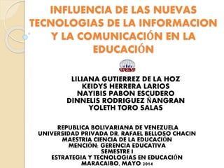 INFLUENCIA DE LAS NUEVAS
TECNOLOGIAS DE LA INFORMACION
Y LA COMUNICACIÓN EN LA
EDUCACIÓN
LILIANA GUTIERREZ DE LA HOZ
KEIDYS HERRERA LARIOS
NAYIBIS PABON ESCUDERO
DINNELIS RODRIGUEZ ÑANGRAN
YOLETH TORO SALAS
REPUBLICA BOLIVARIANA DE VENEZUELA
UNIVERSIDAD PRIVADA DR. RAFAEL BELLOSO CHACIN
MAESTRIA CIENCIA DE LA EDUCACIÓN
MENCIÓN: GERENCIA EDUCATIVA
SEMESTRE I
ESTRATEGIA Y TECNOLOGIAS EN EDUCACIÓN
MARACAIBO, MAYO 2014
 