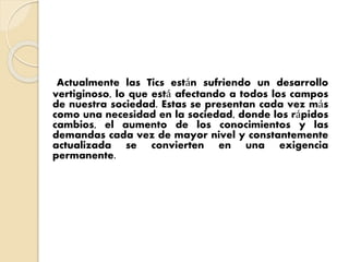 Actualmente las Tics están sufriendo un desarrollo
vertiginoso, lo que está afectando a todos los campos
de nuestra sociedad. Estas se presentan cada vez más
como una necesidad en la sociedad, donde los rápidos
cambios, el aumento de los conocimientos y las
demandas cada vez de mayor nivel y constantemente
actualizada se convierten en una exigencia
permanente.
 