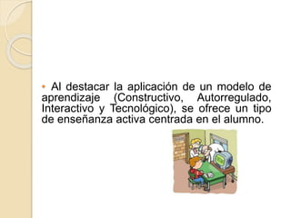 • Al destacar la aplicación de un modelo de
aprendizaje (Constructivo, Autorregulado,
Interactivo y Tecnológico), se ofrece un tipo
de enseñanza activa centrada en el alumno.
 