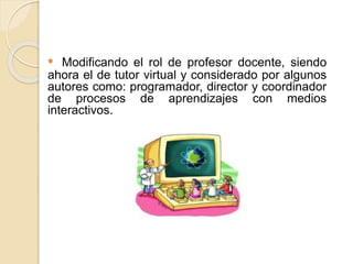 • Modificando el rol de profesor docente, siendo
ahora el de tutor virtual y considerado por algunos
autores como: programador, director y coordinador
de procesos de aprendizajes con medios
interactivos.
 