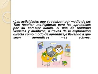 •Las actividades que se realizan por medio de las
Tics resultan motivadoras para los aprendices
por su carácter lúdico, el uso de recursos
visuales y auditivos, a través de la exploración
directa como modo de aprendizaje llevando a que
sean aprendices más activos.
 