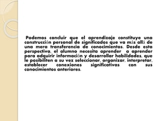Podemos concluir que el aprendizaje constituye una
construcción personal de significados que va más allá de
una mera transferencia de conocimientos. Desde esta
perspectiva, el alumno necesita aprender a aprender
para adquirir información y desarrollar habilidades, que
le posibiliten a su vez seleccionar, organizar, interpretar,
establecer conexiones significativas con sus
conocimientos anteriores.
 