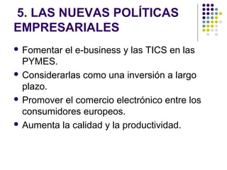 5. LAS NUEVAS POLÍTICAS
EMPRESARIALES
 Fomentar el e-business y las TICS en las
PYMES.
 Considerarlas como una inversión a largo
plazo.
 Promover el comercio electrónico entre los
consumidores europeos.
 Aumenta la calidad y la productividad.
 