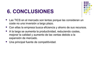 6. CONCLUSIONES
 Las TICS en el mercado son lentas porque las consideran un
coste no una inversión a largo plazo.
 Con ellas la empresa busca eficiencia y ahorro de sus recursos.
 A la larga se aumenta la productividad, reduciendo costes,
mejorar la calidad y aumento de las ventas debido a la
expansión de mercado.
 Una principal fuente de competitividad.
 