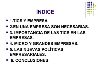 ÍNDICE
 1.TICS Y EMPRESA
 2.EN UNA EMPRESA SON NECESARIAS.
 3. IMPORTANCIA DE LAS TICS EN LAS
EMPRESAS.
 4. MICRO Y GRANDES EMPRESAS.
 5. LAS NUEVAS POLÍTICAS
EMPRESARIALES.
 6. CONCLUSIONES
 