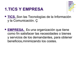 1.TICS Y EMPRESA
 TICS. Son las Tecnologías de la Información
y la Comunicación. Ç
 EMPRESA. Es una organización que tiene
como fin satisfacer las necesidades o bienes
y servicios de los demandantes, para obtener
beneficios,minimizando los costes.
 