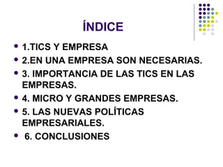 ÍNDICE
 1.TICS Y EMPRESA
 2.EN UNA EMPRESA SON NECESARIAS.

 3. IMPORTANCIA DE LAS TICS EN LAS
  EMPRESAS.
 4. MICRO Y GRANDES EMPRESAS.

 5. LAS NUEVAS POLÍTICAS
  EMPRESARIALES.
 6. CONCLUSIONES
 